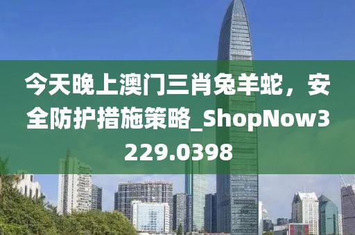 今天晚上澳门三肖兔羊蛇，安全防护措施策略_ShopNow3229.0398