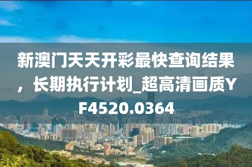 新澳门天天开彩最快查询结果，长期执行计划_超高清画质YF4520.0364