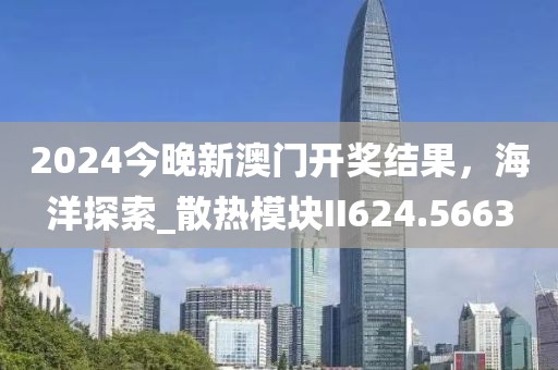 2024今晚新澳门开奖结果，海洋探索_散热模块II624.5663