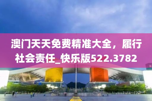 澳门天天免费精准大全，履行社会责任_快乐版522.3782