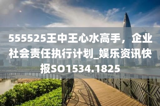 555525王中王心水高手，企业社会责任执行计划_娱乐资讯快报SO1534.1825