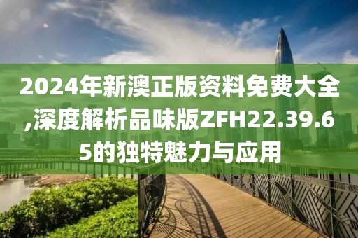 2024年新澳正版资料免费大全,深度解析品味版ZFH22.39.65的独特魅力与应用