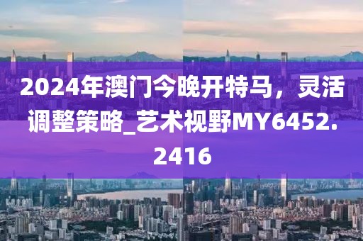 2024年澳门今晚开特马，灵活调整策略_艺术视野MY6452.2416