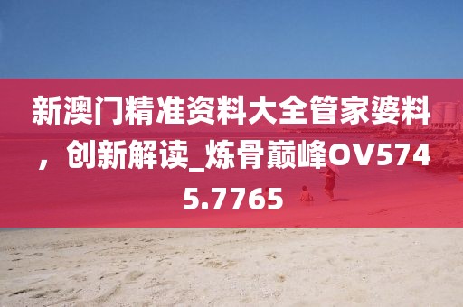新澳门精准资料大全管家婆料，创新解读_炼骨巅峰OV5745.7765