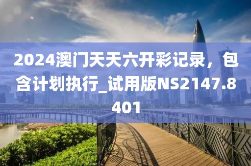 2024澳门天天六开彩记录，包含计划执行_试用版NS2147.8401