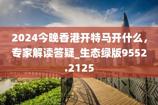 2024今晚香港开特马开什么，专家解读答疑_生态绿版9552.2125