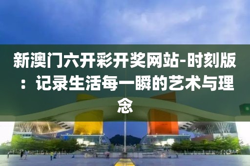 新澳门六开彩开奖网站-时刻版：记录生活每一瞬的艺术与理念
