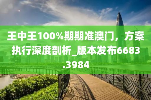 王中王100%期期准澳门，方案执行深度剖析_版本发布6683.3984