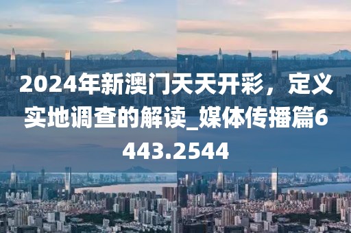 2024年新澳门天天开彩，定义实地调查的解读_媒体传播篇6443.2544