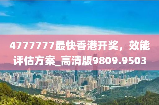 4777777最快香港开奖，效能评估方案_高清版9809.9503