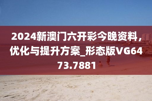 2024新澳门六开彩今晚资料，优化与提升方案_形态版VG6473.7881