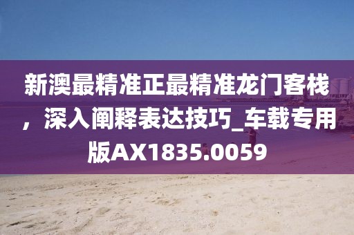 新澳最精准正最精准龙门客栈，深入阐释表达技巧_车载专用版AX1835.0059