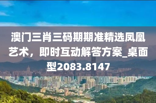 澳门三肖三码期期准精选凤凰艺术，即时互动解答方案_桌面型2083.8147