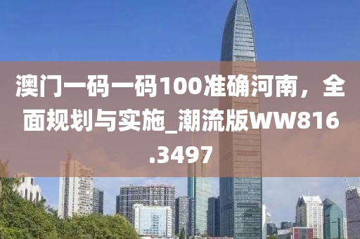 澳门一码一码100准确河南，全面规划与实施_潮流版WW816.3497