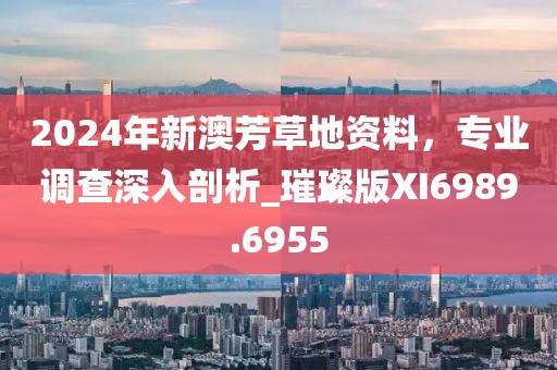2024年新澳芳草地资料，专业调查深入剖析_璀璨版XI6989.6955