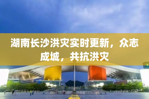 湖南长沙洪灾实时更新，众志成城，共抗洪灾