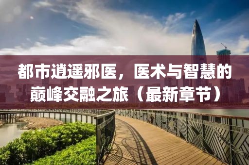 都市逍遥邪医，医术与智慧的巅峰交融之旅（最新章节）