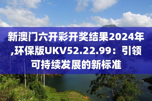 新澳门六开彩开奖结果2024年,环保版UKV52.22.99：引领可持续发展的新标准