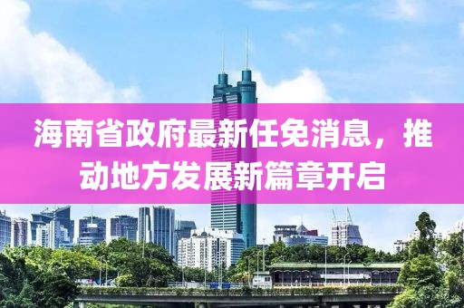 海南省政府最新任免消息，推动地方发展新篇章开启