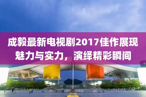 成毅最新电视剧2017佳作展现魅力与实力，演绎精彩瞬间