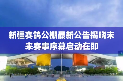 新疆赛鸽公棚最新公告揭晓未来赛事序幕启动在即