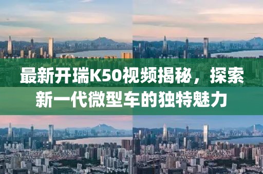 最新开瑞K50视频揭秘，探索新一代微型车的独特魅力
