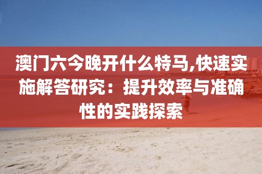 澳门六今晚开什么特马,快速实施解答研究：提升效率与准确性的实践探索