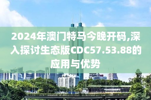 2024年澳门特马今晚开码,深入探讨生态版CDC57.53.88的应用与优势