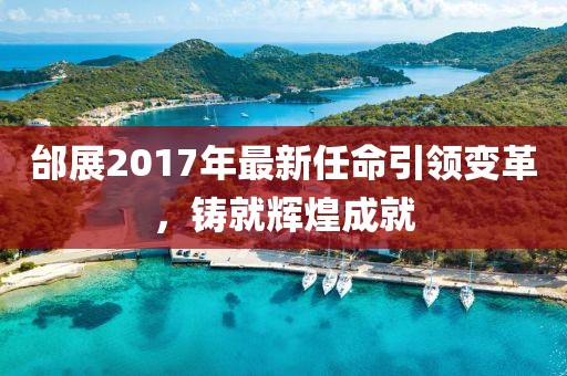 邰展2017年最新任命引领变革，铸就辉煌成就