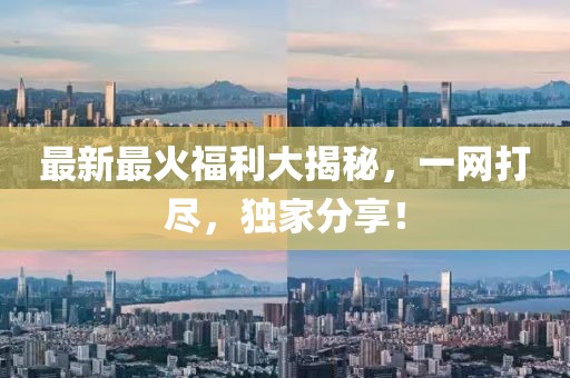 最新最火福利大揭秘，一网打尽，独家分享！