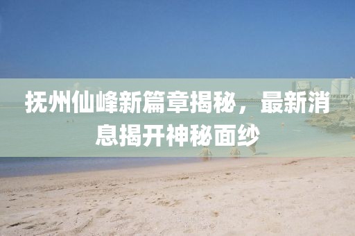 抚州仙峰新篇章揭秘，最新消息揭开神秘面纱
