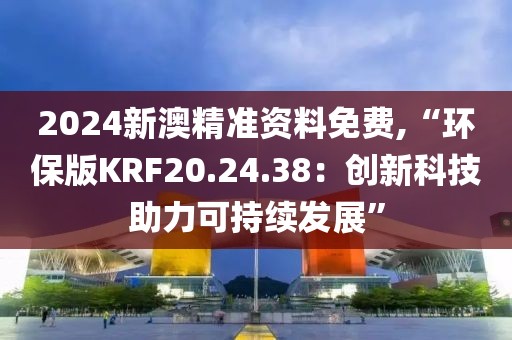 2024新澳精准资料免费,“环保版KRF20.24.38：创新科技助力可持续发展”