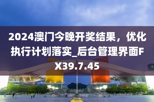 2024澳门今晚开奖结果，优化执行计划落实_后台管理界面FX39.7.45