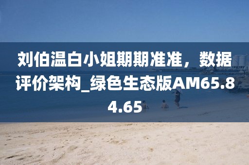 刘伯温白小姐期期准准，数据评价架构_绿色生态版AM65.84.65