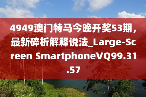 4949澳门特马今晚开奖53期，最新碎析解释说法_Large-Screen SmartphoneVQ99.31.57