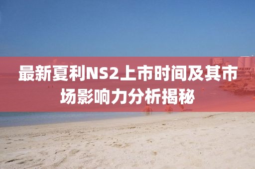 最新夏利NS2上市时间及其市场影响力分析揭秘