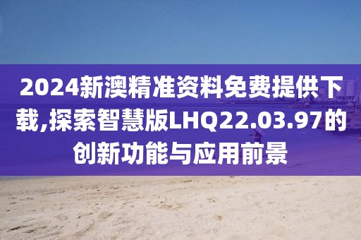 2024新澳精准资料免费提供下载,探索智慧版LHQ22.03.97的创新功能与应用前景