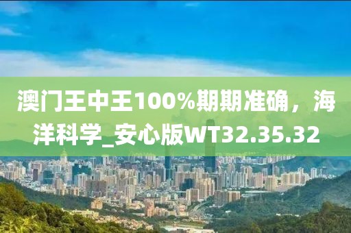 澳门王中王100%期期准确，海洋科学_安心版WT32.35.32