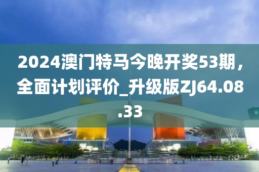2024澳门特马今晚开奖53期，全面计划评价_升级版ZJ64.08.33