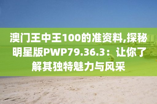 澳门王中王100的准资料,探秘明星版PWP79.36.3：让你了解其独特魅力与风采