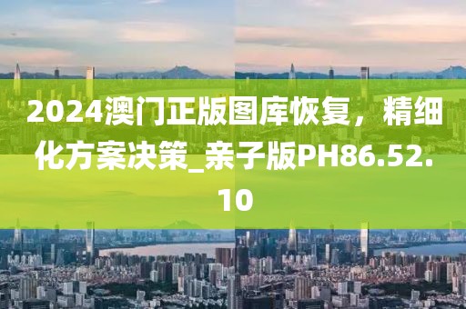 2024澳门正版图库恢复，精细化方案决策_亲子版PH86.52.10