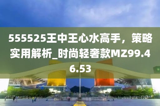 555525王中王心水高手，策略实用解析_时尚轻奢款MZ99.46.53