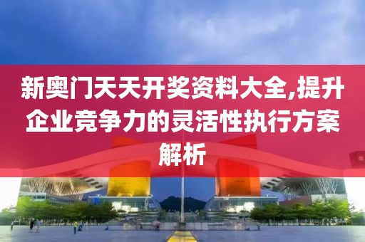 新奥门天天开奖资料大全,提升企业竞争力的灵活性执行方案解析