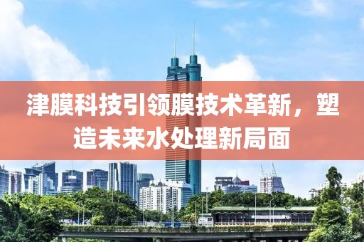 津膜科技引领膜技术革新，塑造未来水处理新局面