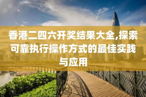 香港二四六开奖结果大全,探索可靠执行操作方式的最佳实践与应用