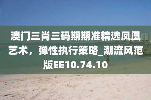 澳门三肖三码期期准精选凤凰艺术，弹性执行策略_潮流风范版EE10.74.10