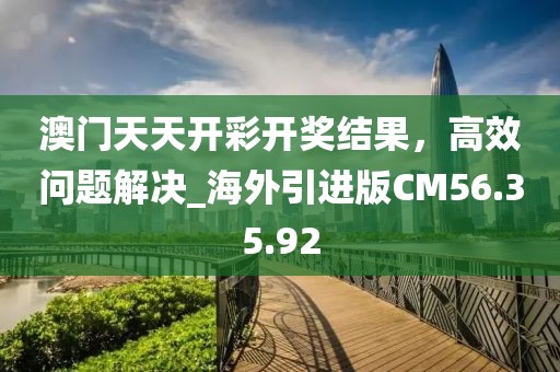 澳门天天开彩开奖结果，高效问题解决_海外引进版CM56.35.92