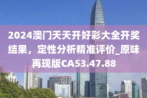 2024澳门天天开好彩大全开奖结果，定性分析精准评价_原味再现版CA53.47.88