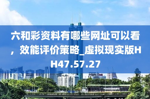 六和彩资料有哪些网址可以看，效能评价策略_虚拟现实版HH47.57.27