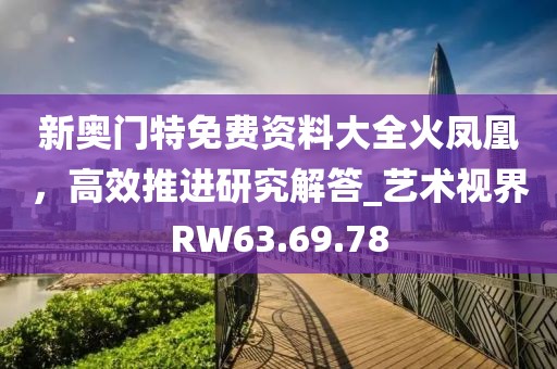 新奥门特免费资料大全火凤凰，高效推进研究解答_艺术视界RW63.69.78